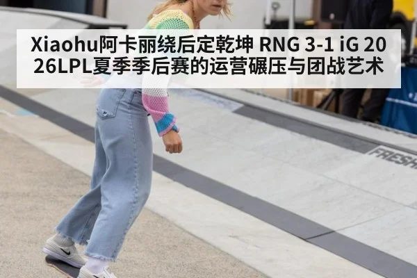 Xiaohu阿卡丽绕后定乾坤 RNG 3-1 iG 2026LPL夏季季后赛的运营碾压与团战艺术