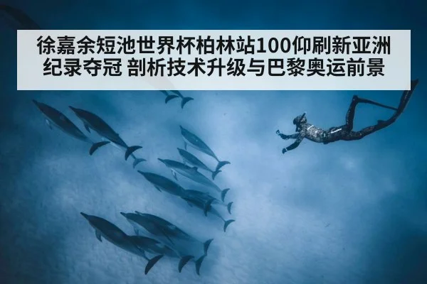 徐嘉余短池世界杯柏林站100仰刷新亚洲纪录夺冠 剖析技术升级与巴黎奥运前景